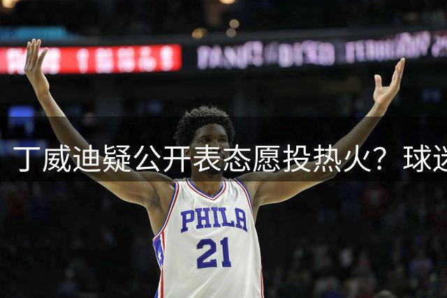丁威迪疑公开表态愿投热火？球迷私信互动引转会猜想