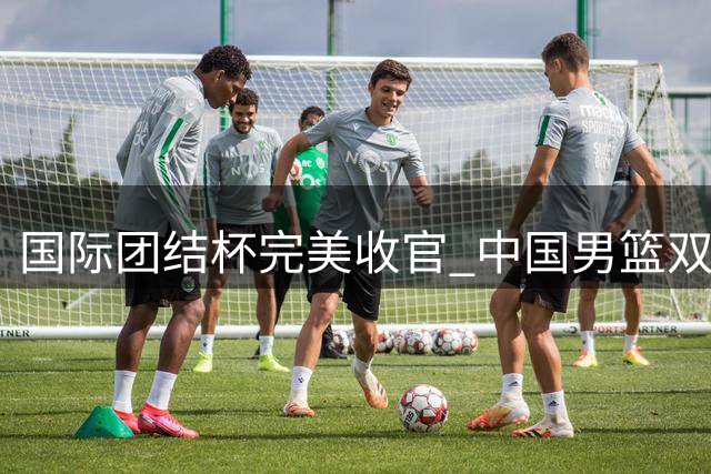 国际团结杯完美收官 中国男篮双杀喀麦隆豪取三连胜
