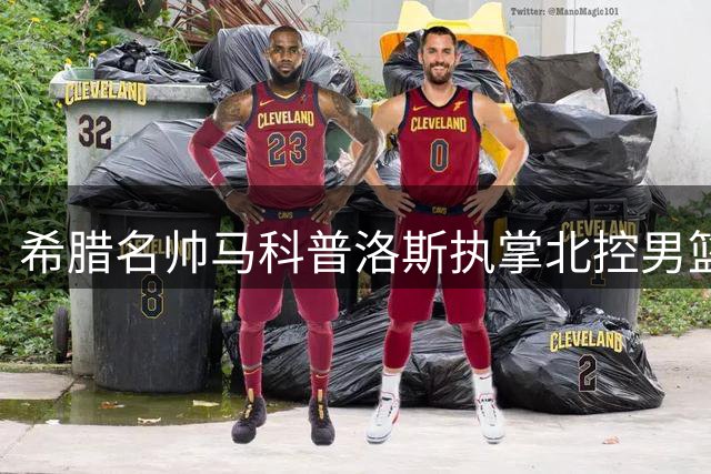 希腊名帅马科普洛斯执掌北控男篮帅印 教练团队全面升级