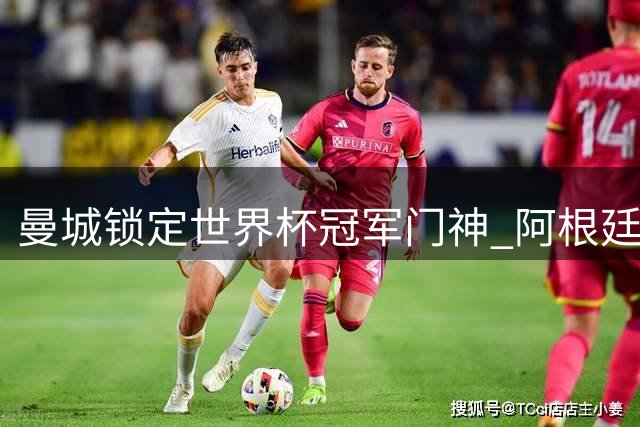 曼城锁定世界杯冠军门神 阿根廷国脚鲁利或成多纳鲁马替补