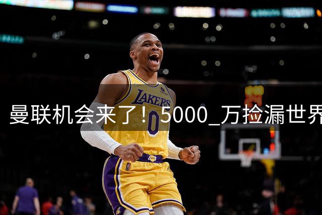 曼联机会来了！5000 万捡漏世界级神锋！昔日巨星彻底失宠
